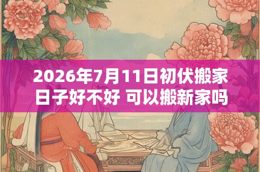 2026年7月11日初伏搬家日子好不好 可以搬新家吗 2026年7月11日初伏搬家日子好不好 可以搬新家吗