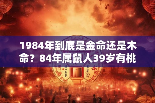 1984年到底是金命还是木命？84年属鼠人39岁有桃花劫