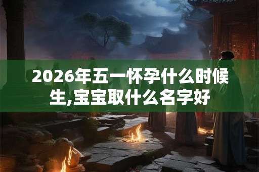 2026年五一怀孕什么时候生,宝宝取什么名字好