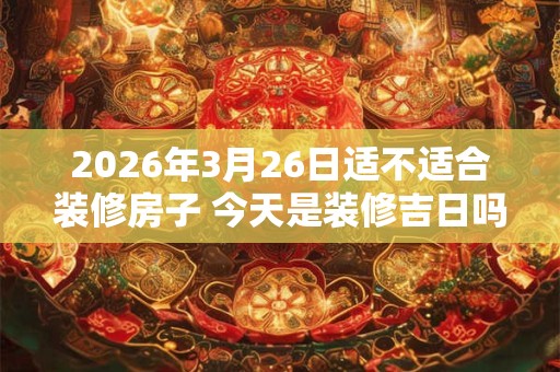 2026年3月26日适不适合装修房子 今天是装修吉日吗