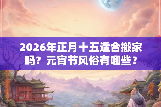 2026年正月十五适合搬家吗?元宵节风俗有哪些? 2026年正月十五适合搬家吗?元宵节风俗有哪些?