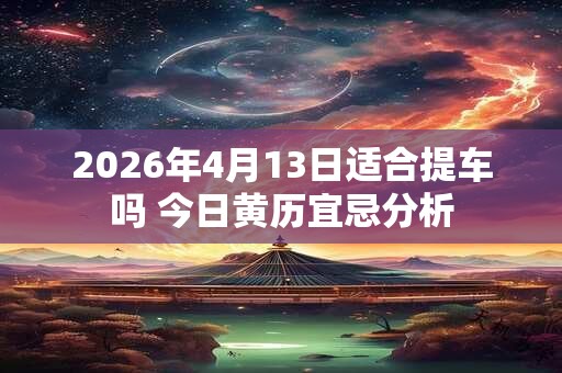 2026年4月13日适合提车吗 今日黄历宜忌分析