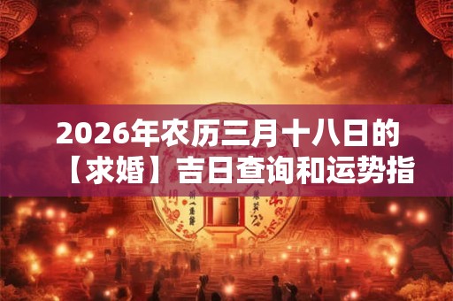 2026年农历三月十八日的【求婚】吉日查询和运势指南 2026年农历三月十八日的【求婚】吉日查询和运势指南