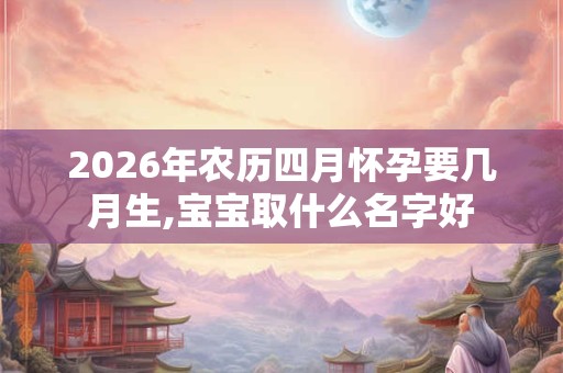 2026年农历四月怀孕要几月生,宝宝取什么名字好 2026年农历四月怀孕要几月生,宝宝取什么名字好