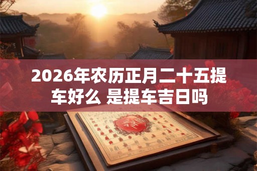 2026年农历正月二十五提车好么 是提车吉日吗 2026年农历正月二十五提车好么 是提车吉日吗