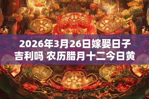 2026年3月26日嫁娶日子吉利吗 农历腊月十二今日黄历 2026年3月26日嫁娶日子吉利吗 农历腊月十二今日黄历