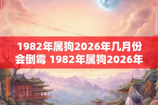1982年属狗2026年几月份会倒霉 1982年属狗2026年整体运势 1982年属狗2026年几月份会倒霉 1982年属狗2026年整体运势