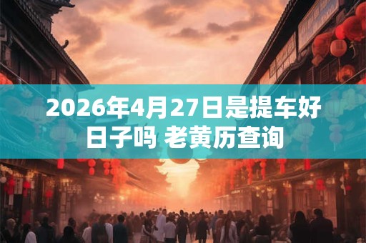 2026年4月27日是提车好日子吗 老黄历查询
