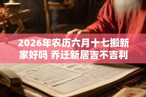 2026年农历六月十七搬新家好吗 乔迁新居吉不吉利 2026年农历六月十七搬新家好吗 乔迁新居吉不吉利