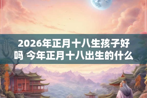 2026年正月十八生孩子好吗 今年正月十八出生的什么时辰好 2026年正月十八生孩子好吗 今年正月十八出生的什么时辰好