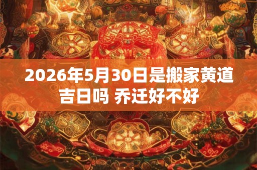 2026年5月30日是搬家黄道吉日吗 乔迁好不好 2026年5月30日是搬家黄道吉日吗 乔迁好不好