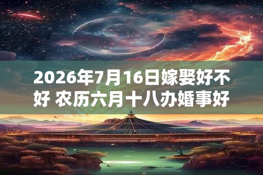 2026年7月16日嫁娶好不好 农历六月十八办婚事好吗