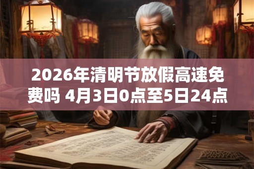 2026年清明节放假高速免费吗 4月3日0点至5日24点