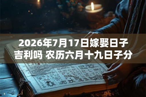 2026年7月17日嫁娶日子吉利吗 农历六月十九日子分析 2026年7月17日嫁娶日子吉利吗 农历六月十九日子分析