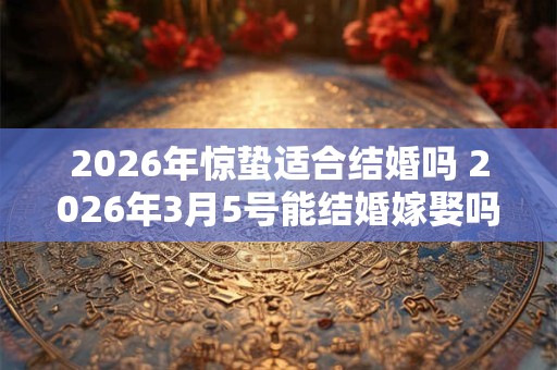 2026年惊蛰适合结婚吗 2026年3月5号能结婚嫁娶吗 2026年惊蛰适合结婚吗 2026年3月5号能结婚嫁娶吗