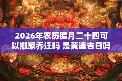 2026年农历腊月二十四可以搬家乔迁吗 是黄道吉日吗 2026年农历腊月二十四可以搬家乔迁吗 是黄道吉日吗