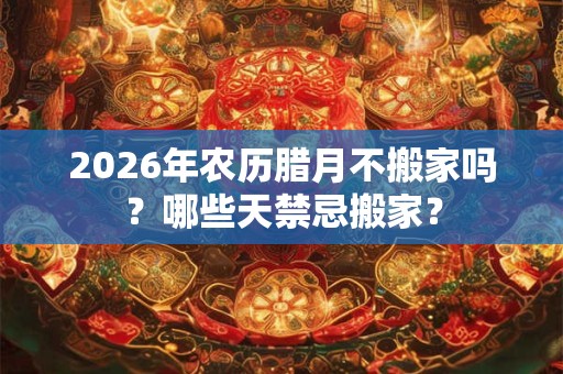 2026年农历腊月不搬家吗？哪些天禁忌搬家？