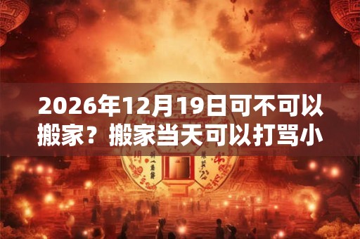 2026年12月19日可不可以搬家？搬家当天可以打骂小孩吗？