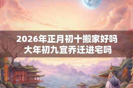 2026年正月初十搬家好吗 大年初九宜乔迁进宅吗 2026年正月初十搬家好吗 大年初九宜乔迁进宅吗