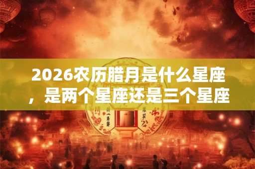 2026农历腊月是什么星座,是两个星座还是三个星座? 2026农历腊月是什么星座,是两个星座还是三个星座?