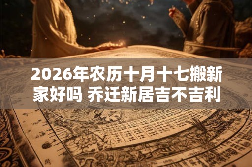 2026年农历十月十七搬新家好吗 乔迁新居吉不吉利