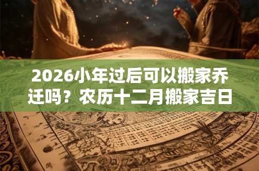 2026小年过后可以搬家乔迁吗？农历十二月搬家吉日精选