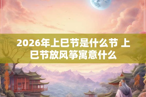 2026年上巳节是什么节 上巳节放风筝寓意什么 2026年上巳节是什么节 上巳节放风筝寓意什么