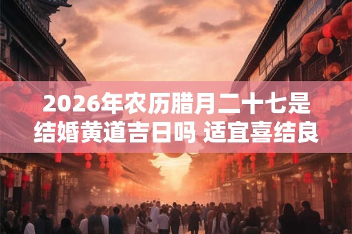 2026年农历腊月二十七是结婚黄道吉日吗 适宜喜结良缘吗 2026年农历腊月二十七是结婚黄道吉日吗 适宜喜结良缘吗