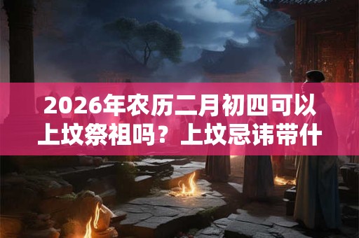 2026年农历二月初四可以上坟祭祖吗？上坟忌讳带什么水果？