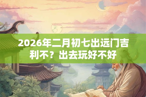 2026年二月初七出远门吉利不？出去玩好不好