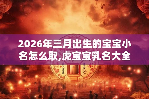 2026年三月出生的宝宝小名怎么取,虎宝宝乳名大全