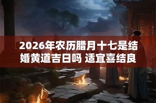 2026年农历腊月十七是结婚黄道吉日吗 适宜喜结良缘吗