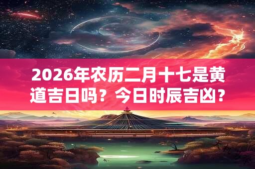 2026年农历二月十七是黄道吉日吗？今日时辰吉凶？