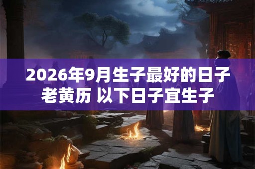 2026年9月生子最好的日子老黄历 以下日子宜生子 2026年9月生子最好的日子老黄历 以下日子宜生子