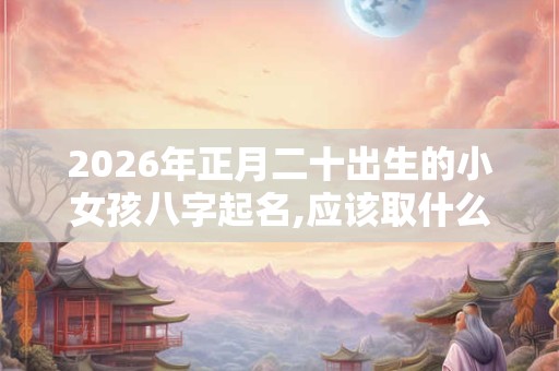 2026年正月二十出生的小女孩八字起名,应该取什么名字 2026年正月二十出生的小女孩八字起名,应该取什么名字