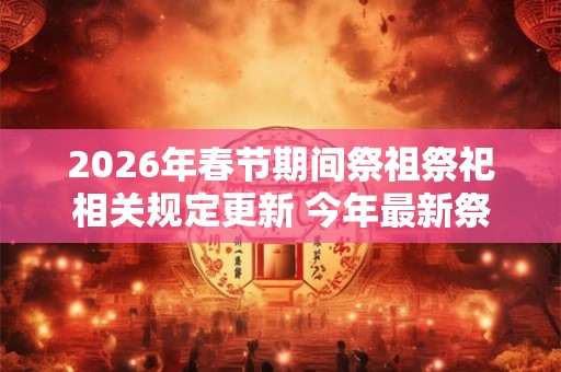 2026年春节期间祭祖祭祀相关规定更新 今年最新祭祖方式