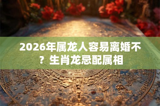 2026年属龙人容易离婚不？生肖龙忌配属相