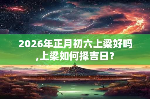 2026年正月初六上梁好吗,上梁如何择吉日？