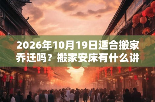 2026年10月19日适合搬家乔迁吗？搬家安床有什么讲究？