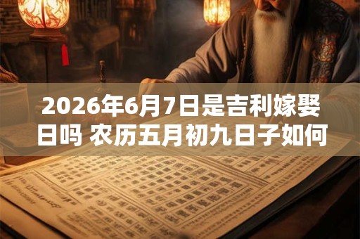 2026年6月7日是吉利嫁娶日吗 农历五月初九日子如何