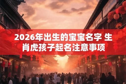 2026年出生的宝宝名字 生肖虎孩子起名注意事项