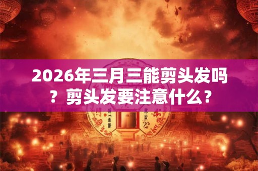2026年三月三能剪头发吗？剪头发要注意什么？