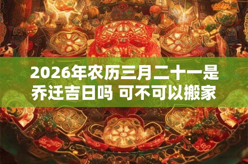 2026年农历三月二十一是乔迁吉日吗 可不可以搬家入宅