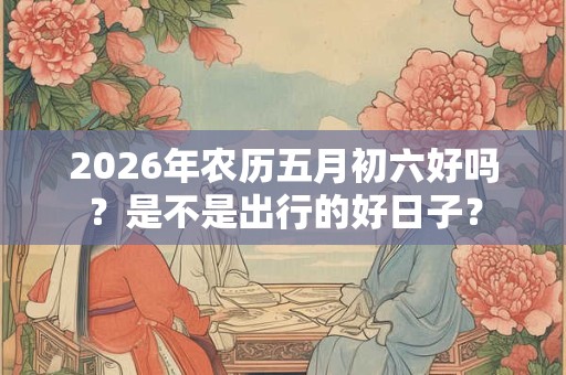 2026年农历五月初六好吗?是不是出行的好日子? 2026年农历五月初六好吗?是不是出行的好日子?