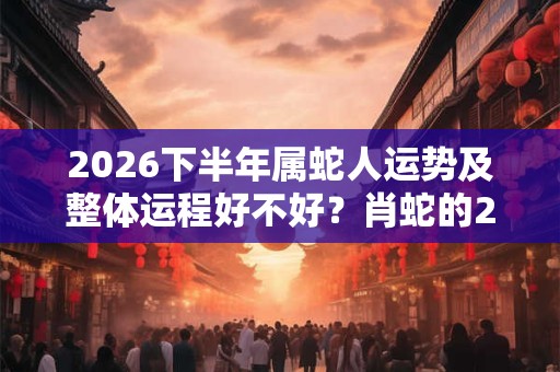 2026下半年属蛇人运势及整体运程好不好？肖蛇的2026下半年运气好吗