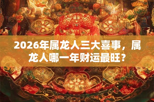 2026年属龙人三大喜事，属龙人哪一年财运最旺？
