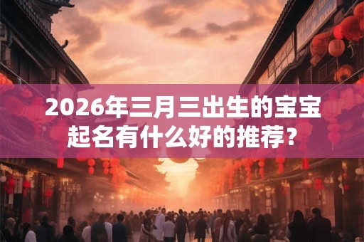 2026年三月三出生的宝宝起名有什么好的推荐？
