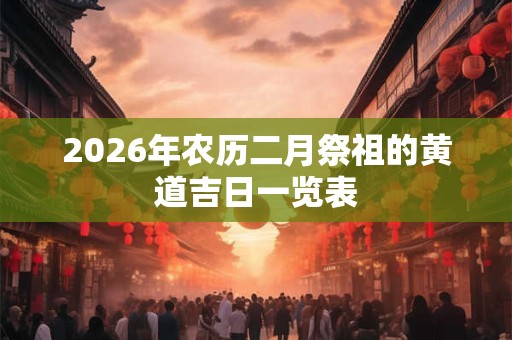 2026年农历二月祭祖的黄道吉日一览表 2026年农历二月祭祖的黄道吉日一览表