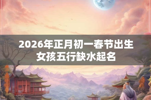 2026年正月初一春节出生女孩五行缺水起名