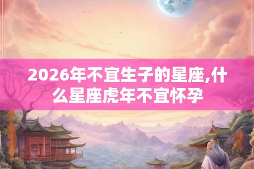 2026年不宜生子的星座,什么星座虎年不宜怀孕
